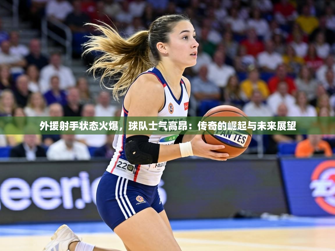 外援射手状态火爆，球队士气高昂：传奇的崛起与未来展望  第1张